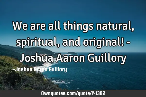 We are all things natural, spiritual, and original! - Joshua Aaron G