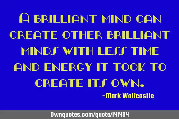 A brilliant mind can create other brilliant minds with less time and energy it took to create its