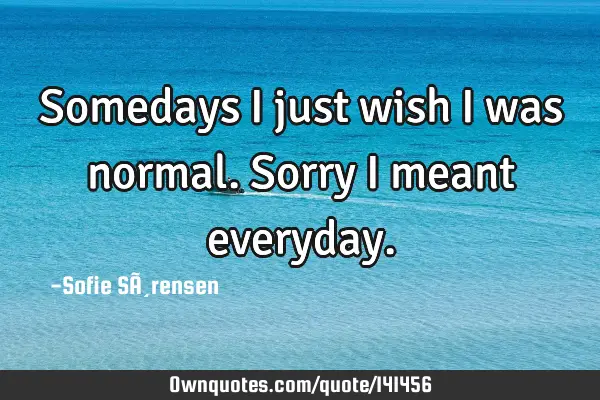 Somedays I just wish I was normal. Sorry I meant