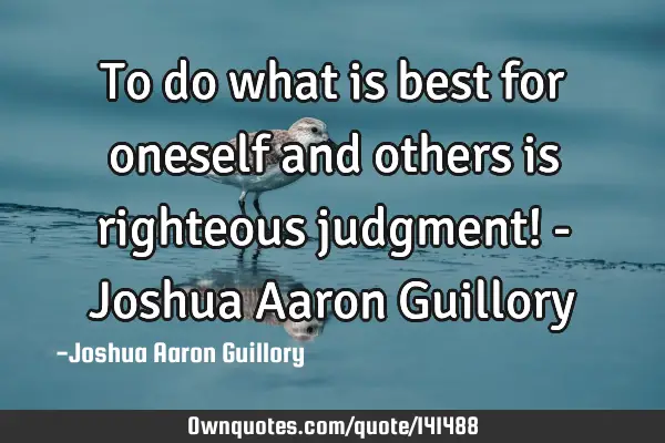 To do what is best for oneself and others is righteous judgment! - Joshua Aaron G