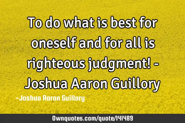 To do what is best for oneself and for all is righteous judgment! - Joshua Aaron G