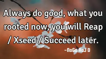 Always do good, what you rooted now, you will Reap / Xseed / Succeed later.