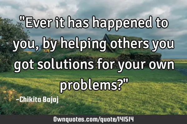 "Ever it has happened to you, by helping others you got solutions for your own problems?"