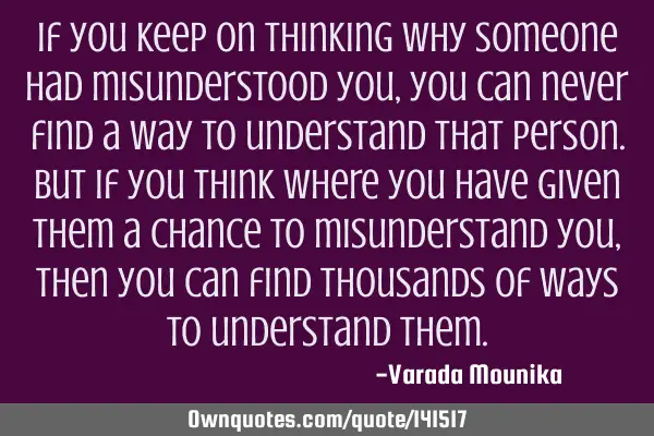 If you keep on thinking why someone had misunderstood you,you can never find a way to understand