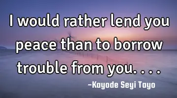 I would rather lend you peace than to borrow trouble from you....
