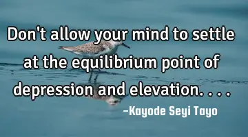 Don't allow your mind to settle at the equilibrium point of depression and elevation....