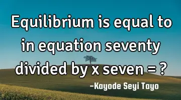 Equilibrium is equal to in equation seventy divided by x seven = ?