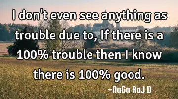 I don't even see anything as trouble due to, If there is a 100% trouble then I know there is 100%