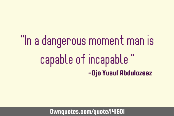"In a dangerous moment man is capable of incapable "