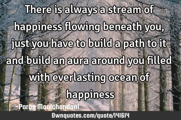 There is always a stream of happiness flowing beneath you, just you have to build a path to it and