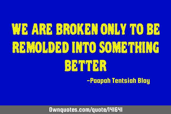 We are broken only to be remolded into something
