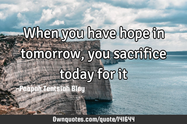 When you have hope in tomorrow, you sacrifice today for