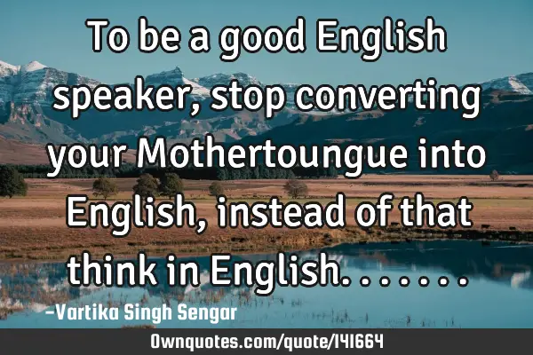 To be a good English speaker , stop converting your Mothertoungue into English, instead of that