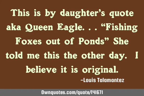 This is by daughter’s quote aka Queen Eagle...“Fishing Foxes out of Ponds” She told me this