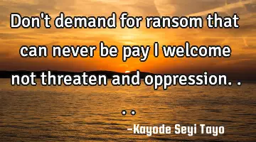 Don't demand for ransom that can never be pay I welcome not threaten and oppression....