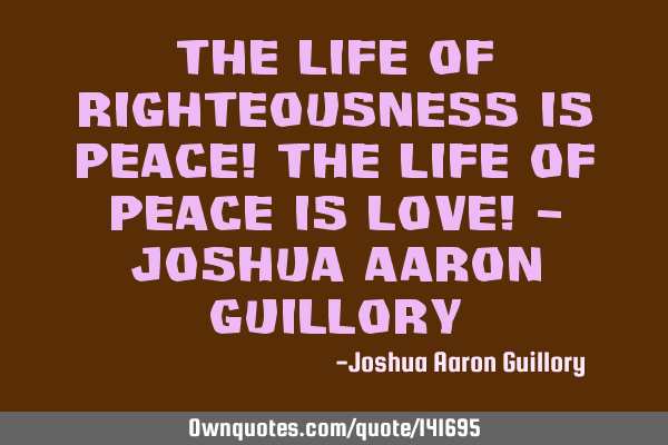 The life of righteousness is peace! The life of peace is love! - Joshua Aaron G