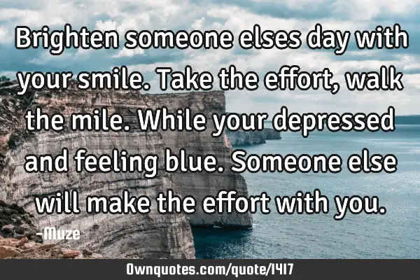 Brighten someone elses day with your smile. Take the effort, walk the mile. While your depressed