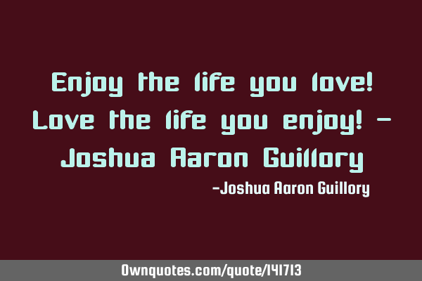 Enjoy the life you love! Love the life you enjoy! - Joshua Aaron G