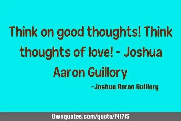 Think on good thoughts! Think thoughts of love! - Joshua Aaron G