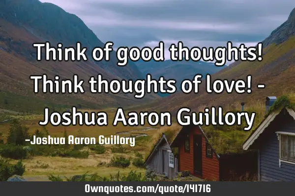 Think of good thoughts! Think thoughts of love! - Joshua Aaron G