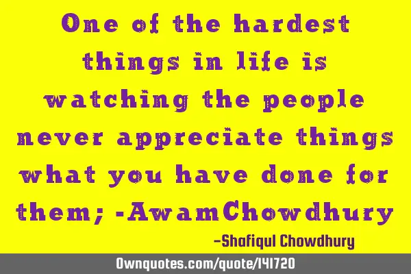 One of the hardest things in life is watching the people never appreciate things what you have done