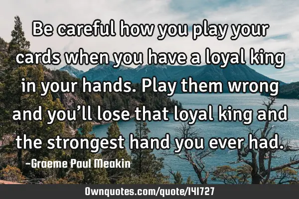 Be careful how you play your cards when you have a loyal king in your hands. Play them wrong and