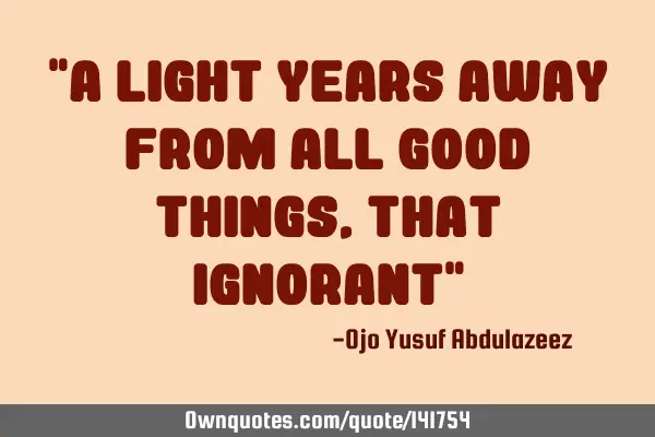 "A light years away from all good things, that Ignorant"