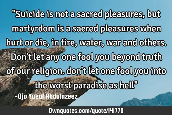 "Suicide is not a sacred pleasures, but martyrdom is a sacred pleasures when hurt or die, in fire,