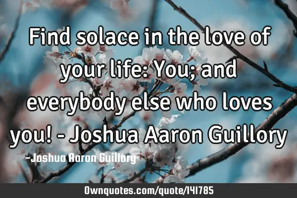 Find solace in the love of your life: You; and everybody else who loves you! - Joshua Aaron G