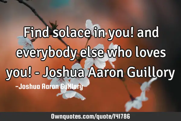 Find solace in you! and everybody else who loves you! - Joshua Aaron G