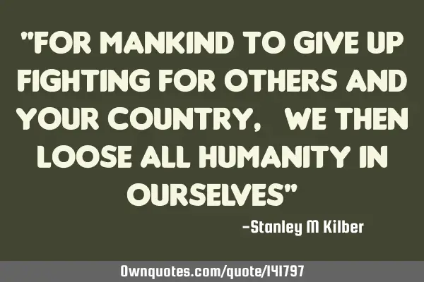 "For mankind to give up fighting for others and  your country,  We Then Loose All Humanity in