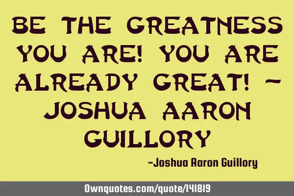 Be the greatness you are! You are already great! - Joshua Aaron G