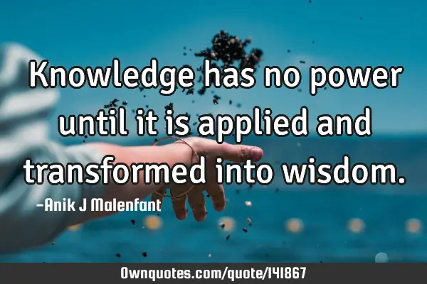 Knowledge has no power until it is applied and transformed into