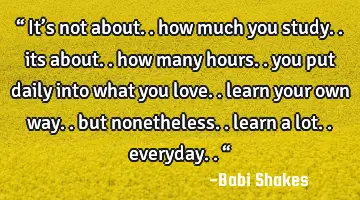 “ It’s not about.. how much you study.. its about.. how many hours.. you put daily into what