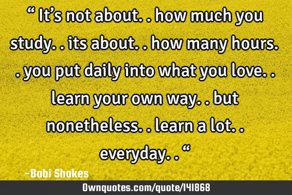 “ It’s not about.. how much you study.. its about.. how many hours.. you put daily into what
