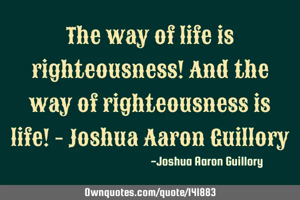 The way of life is righteousness! And the way of righteousness is life! - Joshua Aaron G