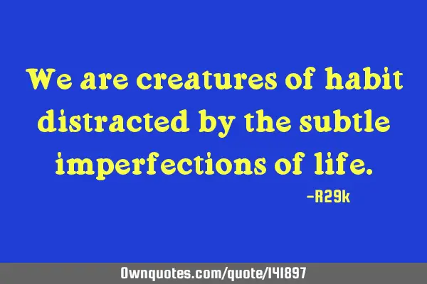We are creatures of habit distracted by the subtle imperfections of