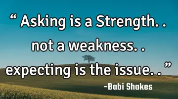 “ Asking is a Strength.. not a weakness.. expecting is the issue..”