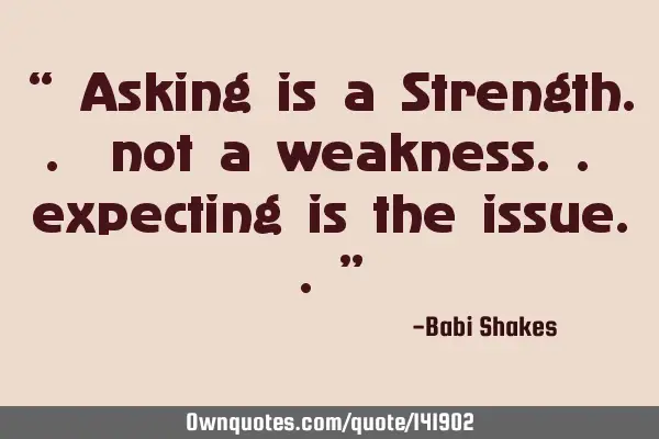 “ Asking is a Strength.. not a weakness.. expecting is the issue..”
