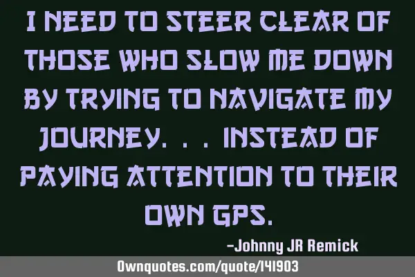 I need to steer clear of those who slow me down by trying to navigate my journey. . . instead of