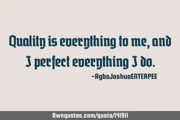 Quality is everything to me, and I perfect everything I