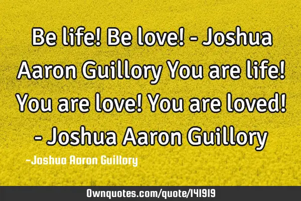 Be life! Be love! - Joshua Aaron Guillory You are life! You are love! You are loved! - Joshua Aaron