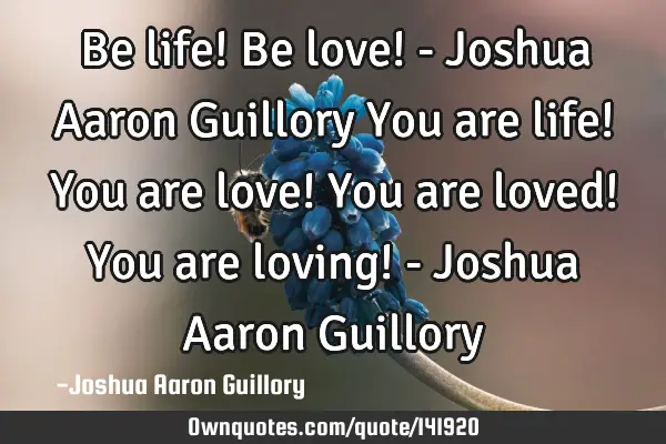 Be life! Be love! - Joshua Aaron Guillory You are life! You are love! You are loved! You are loving!