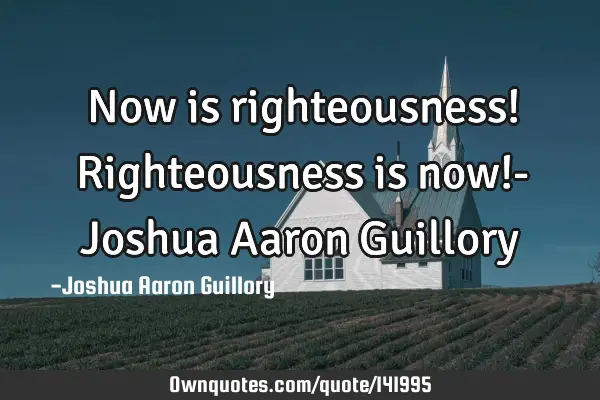 Now is righteousness! Righteousness is now!- Joshua Aaron G