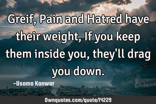 Greif, Pain and Hatred have their weight, If you keep them inside you, they
