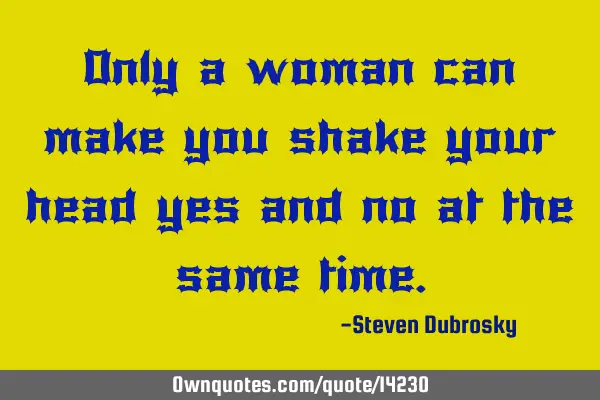 Only a woman can make you shake your head yes and no at the same