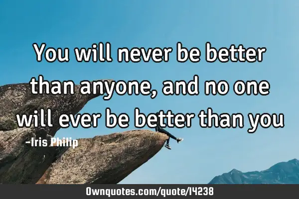 You will never be better than anyone, and no one will ever be better than