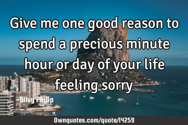Give me one good reason to spend a precious minute hour or day of your life feeling