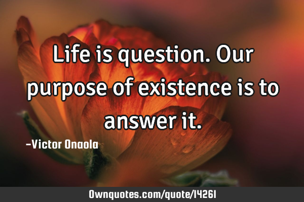 Life is question. Our purpose of existence is to answer