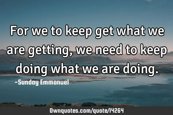 For we to keep get what we are getting, we need to keep doing what we are